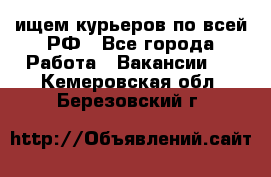 ищем курьеров по всей РФ - Все города Работа » Вакансии   . Кемеровская обл.,Березовский г.